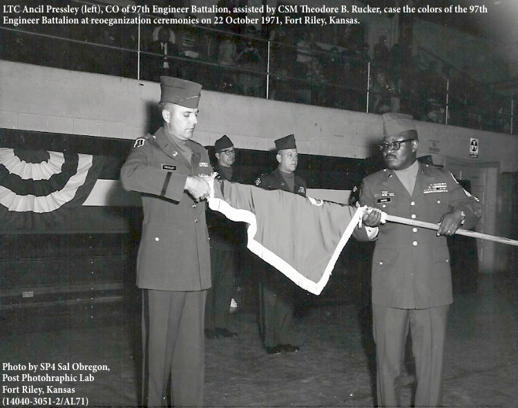 TC Ancil Pressley (left), CO of 97th Engineer Battalion, assisted by CSM Theodore B. Rucker, case the colors of the 97th 
Engineer Battalion at reoeganization ceremonies on 22 October 1971, Fort Riley, Kansas.